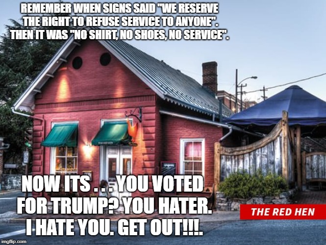 hypocrisy | REMEMBER WHEN SIGNS SAID "WE RESERVE THE RIGHT TO REFUSE SERVICE TO ANYONE". THEN IT WAS "NO SHIRT, NO SHOES, NO SERVICE". NOW ITS . . . YOU VOTED FOR TRUMP? YOU HATER. I HATE YOU. GET OUT!!!. | image tagged in sarah huckabee sanders,red hen | made w/ Imgflip meme maker