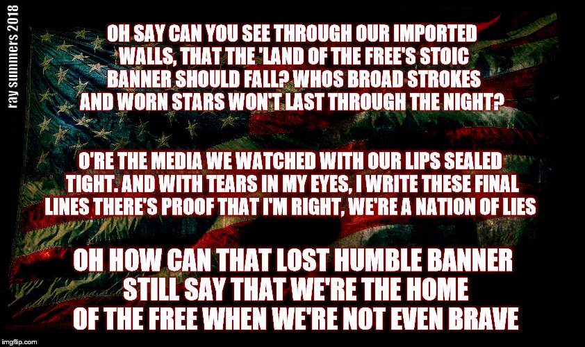 Requiem for a Star Spangled Banner | ray summers 2018; OH SAY CAN YOU SEE THROUGH OUR IMPORTED WALLS,
THAT THE 'LAND OF THE FREE'S STOIC BANNER SHOULD FALL?
WHOS BROAD STROKES AND WORN STARS WON'T LAST THROUGH THE NIGHT? O'RE THE MEDIA WE WATCHED WITH OUR LIPS SEALED TIGHT. AND WITH TEARS IN MY EYES, I WRITE THESE FINAL LINES
THERE'S PROOF THAT I'M RIGHT, WE'RE A NATION OF LIES; OH HOW CAN THAT LOST HUMBLE BANNER STILL SAY
THAT WE'RE THE HOME OF THE FREE WHEN WE'RE NOT EVEN BRAVE | image tagged in requiem,political,star spangled banner,imported walls,stoic banner | made w/ Imgflip meme maker