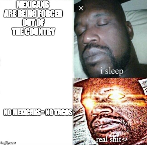 Sleeping Shaq Meme | MEXICANS ARE BEING FORCED OUT OF THE COUNTRY; NO MEXICANS= NO TACOS | image tagged in memes,sleeping shaq | made w/ Imgflip meme maker