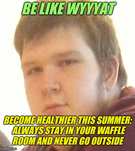 WYYYYAT | BE LIKE WYYYAT; BECOME HEALTHIER THIS SUMMER: ALWAYS STAY IN YOUR WAFFLE ROOM AND NEVER GO OUTSIDE | image tagged in wyyyyat | made w/ Imgflip meme maker