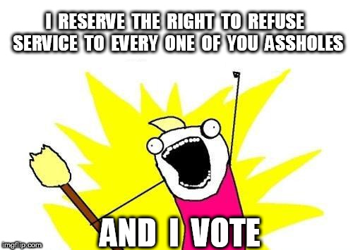 i reserve the right | I  RESERVE  THE  RIGHT  TO  REFUSE  SERVICE  TO  EVERY  ONE  OF  YOU  ASSHOLES; AND  I  VOTE | image tagged in memes,x all the y | made w/ Imgflip meme maker