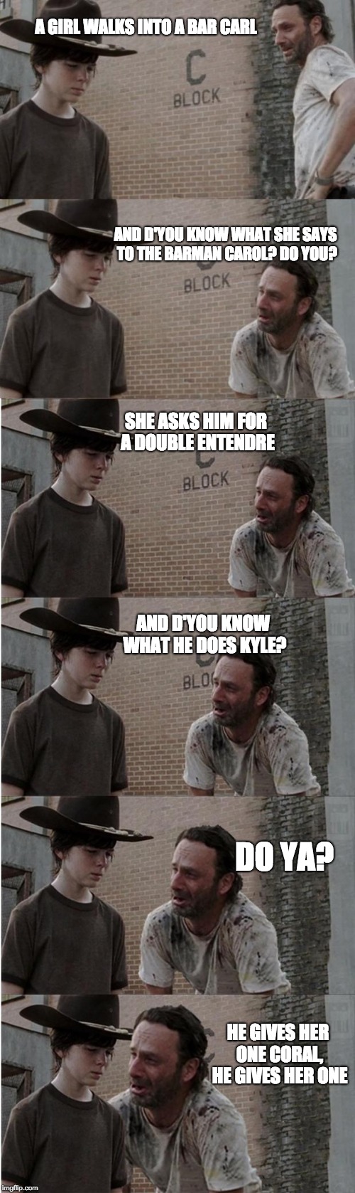 Rick and Carl Longer | A GIRL WALKS INTO A BAR CARL; AND D'YOU KNOW WHAT SHE SAYS TO THE BARMAN CAROL? DO YOU? SHE ASKS HIM FOR A DOUBLE ENTENDRE; AND D'YOU KNOW WHAT HE DOES KYLE? DO YA? HE GIVES HER ONE CORAL, HE GIVES HER ONE | image tagged in memes,rick and carl longer | made w/ Imgflip meme maker
