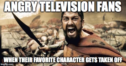We are one of them | ANGRY TELEVISION FANS; WHEN THEIR FAVORITE CHARACTER GETS TAKEN OFF | image tagged in memes,sparta leonidas,funny,too funny,tv shows,funny memes | made w/ Imgflip meme maker