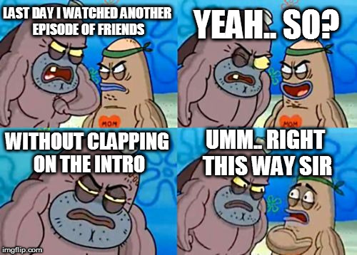 How Tough Are You Meme | YEAH.. SO? LAST DAY I WATCHED ANOTHER EPISODE OF FRIENDS; WITHOUT CLAPPING ON THE INTRO; UMM.. RIGHT THIS WAY SIR | image tagged in memes,how tough are you | made w/ Imgflip meme maker
