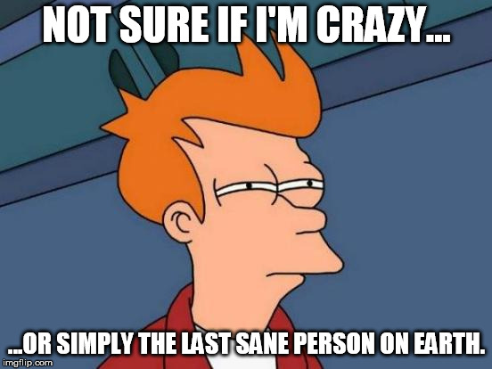 Insanity abounds... | NOT SURE IF I'M CRAZY... ...OR SIMPLY THE LAST SANE PERSON ON EARTH. | image tagged in memes,futurama fry,crazy,people,everywhere | made w/ Imgflip meme maker