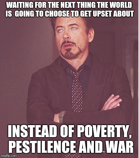 Face You Make Robert Downey Jr Meme | WAITING FOR THE NEXT THING THE WORLD IS  GOING TO CHOOSE TO GET UPSET ABOUT; INSTEAD OF POVERTY, PESTILENCE AND WAR | image tagged in memes,face you make robert downey jr | made w/ Imgflip meme maker