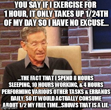 I try to exercise as often as I can, but it does take up a ton of time... | YOU SAY IF I EXERCISE FOR 1 HOUR, IT ONLY TAKES UP 1/24TH OF MY DAY SO I HAVE NO EXCUSE... ...THE FACT THAT I SPEND 8 HOURS SLEEPING, 10 HOURS WORKING, & 4 HOURS PERFORMING VARIOUS OTHER TASKS & ERRANDS DAILY, SO IT WOULD ACTUALLY CONSUME ABOUT 1/2 MY FREE TIME...SHOWS THAT IS A LIE. | image tagged in memes,maury lie detector,exercise,time | made w/ Imgflip meme maker