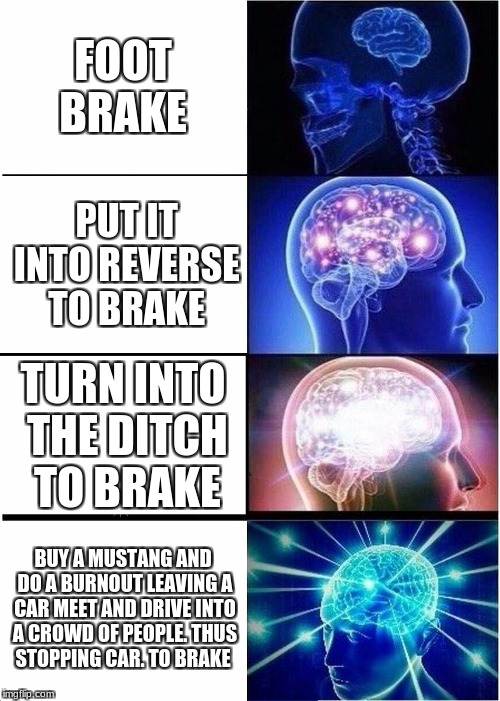 Expanding Brain | FOOT BRAKE; PUT IT INTO REVERSE TO BRAKE; TURN INTO THE DITCH TO BRAKE; BUY A MUSTANG AND DO A BURNOUT LEAVING A CAR MEET AND DRIVE INTO A CROWD OF PEOPLE. THUS STOPPING CAR. TO BRAKE | image tagged in memes,expanding brain | made w/ Imgflip meme maker