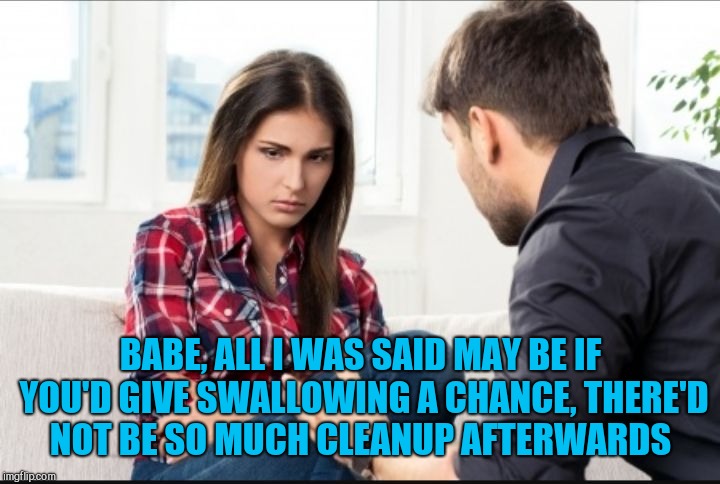 Mean girls suck, but nice girls swallow lol  | BABE, ALL I WAS SAID MAY BE IF YOU'D GIVE SWALLOWING A CHANCE, THERE'D NOT BE SO MUCH CLEANUP AFTERWARDS | image tagged in couples moments,jbmemegeek,relationships,battered husband,couples,all i said was | made w/ Imgflip meme maker