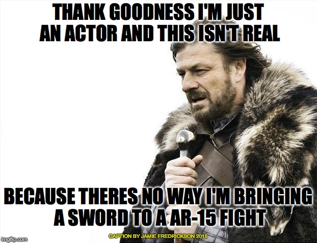 Brace Yourselves X is Coming | THANK GOODNESS I'M JUST AN ACTOR AND THIS ISN'T REAL; BECAUSE THERES NO WAY I'M BRINGING A SWORD TO A AR-15 FIGHT; CAPTION BY JAMIE FREDRICKSON 2018 | image tagged in memes,brace yourselves x is coming | made w/ Imgflip meme maker