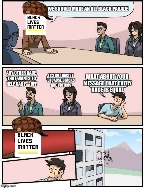 Boardroom Meeting Suggestion Meme | WE SHOULD MAKE AN ALL BLACK PARADE; ANY OTHER RACE THAT WANTS TO HELP CAN F*** OFF; IT'S NOT RACIST BECAUSE BLACKS ARE VICTIMS; WHAT ABOUT YOUR MESSAGE THAT EVERY RACE IS EQUAL | image tagged in memes,boardroom meeting suggestion,scumbag,black lives matter | made w/ Imgflip meme maker