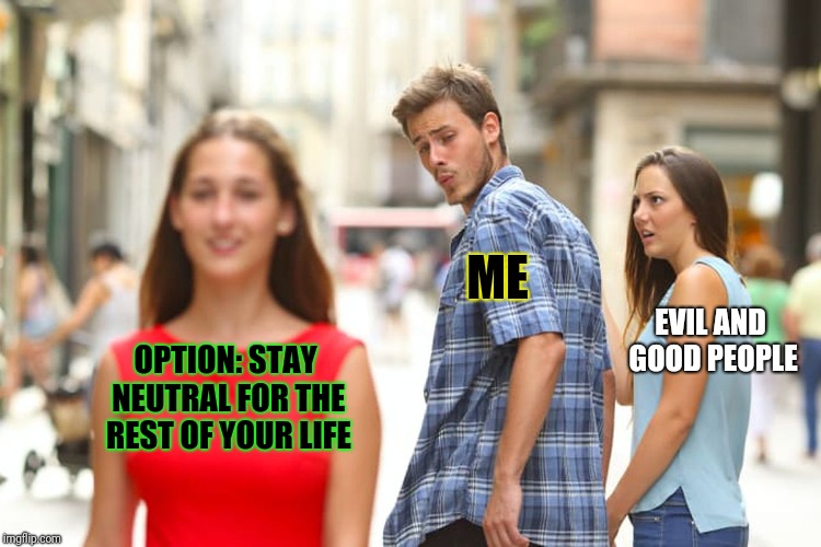Distracted Boyfriend Meme | ME; EVIL AND GOOD PEOPLE; OPTION: STAY NEUTRAL FOR THE REST OF YOUR LIFE | image tagged in memes,distracted boyfriend | made w/ Imgflip meme maker