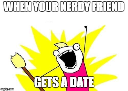 X All The Y | WHEN YOUR NERDY FRIEND; GETS A DATE | image tagged in memes,x all the y | made w/ Imgflip meme maker