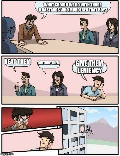 Boardroom Meeting Suggestion Meme | WHAT SHOULD WE DO WITH THOSE 5 BASTARDS WHO MURDERED THAT BOY? BEAT THEM TORTURE THEM GIVE THEM LENIENCY | image tagged in memes,boardroom meeting suggestion | made w/ Imgflip meme maker