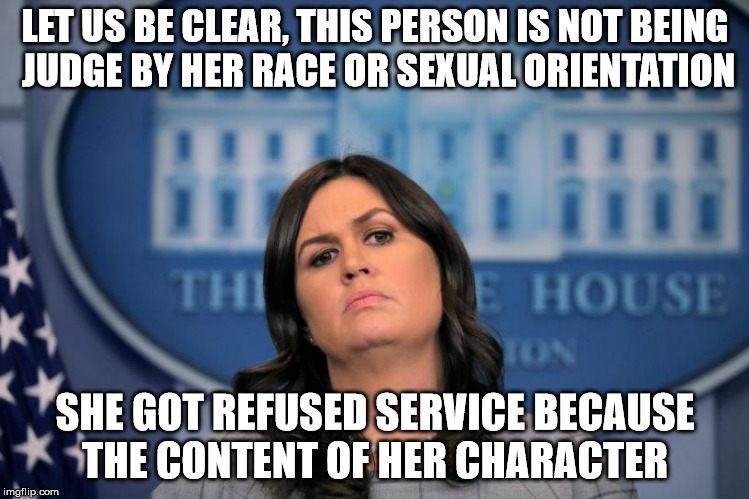 Sarah Huckabee | LET US BE CLEAR, THIS PERSON IS NOT BEING JUDGE BY HER RACE OR SEXUAL ORIENTATION; SHE GOT REFUSED SERVICE BECAUSE THE CONTENT OF HER CHARACTER | image tagged in sarah huckabee sanders,donald trump | made w/ Imgflip meme maker