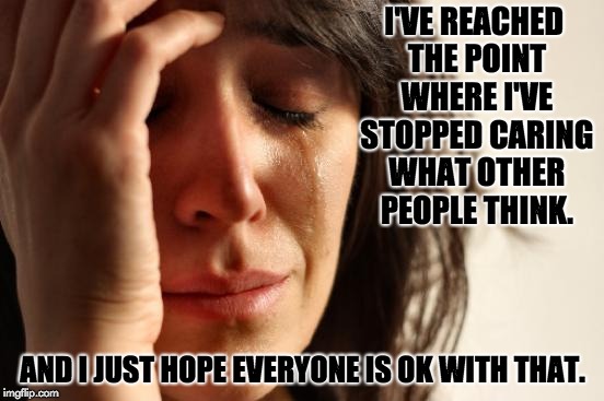First World Problems Meme | I'VE REACHED THE POINT WHERE I'VE STOPPED CARING WHAT OTHER PEOPLE THINK. AND I JUST HOPE EVERYONE IS OK WITH THAT. | image tagged in memes,first world problems | made w/ Imgflip meme maker