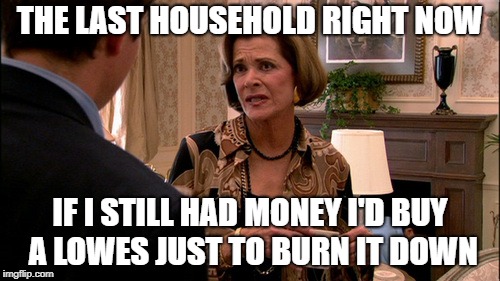 Arrested Development how much would a banana cost | THE LAST HOUSEHOLD RIGHT NOW; IF I STILL HAD MONEY I'D BUY A LOWES JUST TO BURN IT DOWN | image tagged in arrested development how much would a banana cost | made w/ Imgflip meme maker