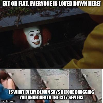 You'll even love chubby hubbies and love handle girls? Awww :P you sly dog Pennywise | FAT OR FLAT, EVERYONE IS LOVED DOWN HERE! IS WHAT EVERY DEMON SAYS BEFORE DRAGGING YOU UNDERNEATH THE CITY SEWERS | image tagged in pennywise in sewer | made w/ Imgflip meme maker