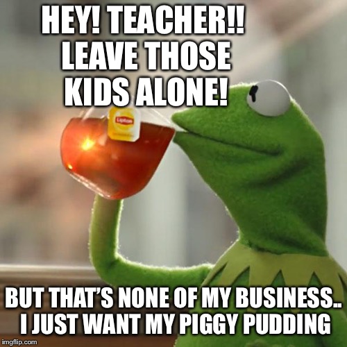 But That's None Of My Business Meme | HEY! TEACHER!! LEAVE THOSE KIDS ALONE! BUT THAT’S NONE OF MY BUSINESS.. I JUST WANT MY PIGGY PUDDING | image tagged in memes,but thats none of my business,kermit the frog | made w/ Imgflip meme maker