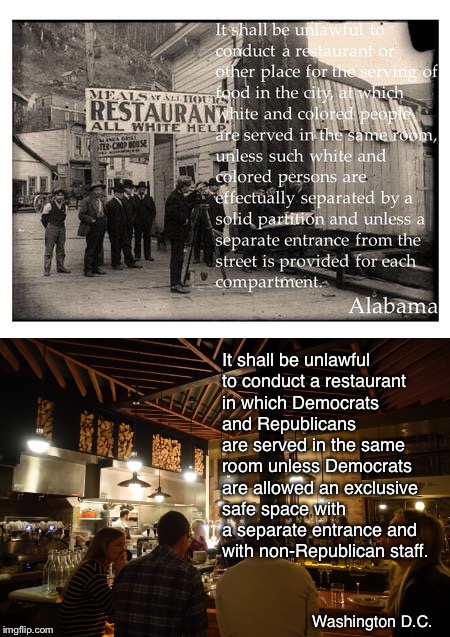 The Red Hen, which kicked out a White House employee for being Republican | It shall be unlawful to conduct a restaurant in which Democrats and Republicans are served in the same room unless Democrats are allowed an exclusive safe space with a separate entrance and with non-Republican staff. Washington D.C. | image tagged in memes,civil rights,separate accomodations,racism,safe space,political persecution | made w/ Imgflip meme maker