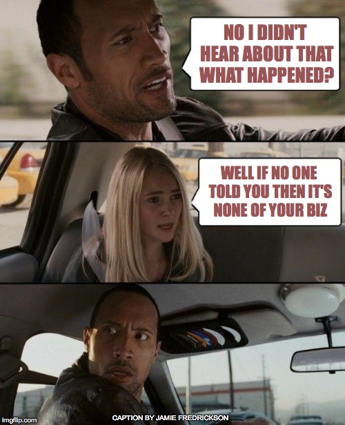 The Rock Driving Meme | NO I DIDN'T HEAR ABOUT THAT WHAT HAPPENED? WELL IF NO ONE TOLD YOU THEN IT'S NONE OF YOUR BIZ; CAPTION BY JAMIE FREDRICKSON | image tagged in memes,the rock driving | made w/ Imgflip meme maker