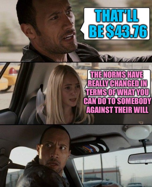 The Rock Driving Meme | THAT’LL BE $43.76; THE NORMS HAVE REALLY CHANGED IN TERMS OF WHAT YOU CAN DO TO SOMEBODY AGAINST THEIR WILL | image tagged in memes,the rock driving | made w/ Imgflip meme maker