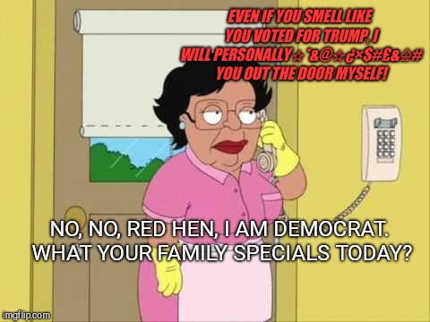 Consuela | EVEN IF YOU SMELL LIKE YOU VOTED FOR TRUMP, I WILL PERSONALLY☆*&@☆¿×$#£&♤# YOU OUT THE DOOR MYSELF! NO, NO, RED HEN, I AM DEMOCRAT. WHAT YOUR FAMILY SPECIALS TODAY? | image tagged in memes,consuela,red hen restaurant,abusive phone message | made w/ Imgflip meme maker