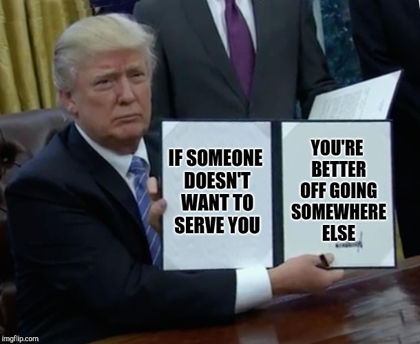 Trump Bill Signing Meme | IF SOMEONE DOESN'T WANT TO SERVE YOU YOU'RE BETTER OFF GOING SOMEWHERE ELSE | image tagged in memes,trump bill signing | made w/ Imgflip meme maker