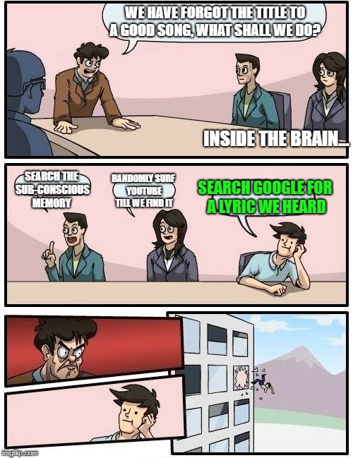Boardroom Meeting Suggestion Meme | WE HAVE FORGOT THE TITLE TO A GOOD SONG, WHAT SHALL WE DO? INSIDE THE BRAIN... SEARCH THE SUB-CONSCIOUS MEMORY; RANDOMLY SURF YOUTUBE TILL WE FIND IT; SEARCH GOOGLE FOR A LYRIC WE HEARD | image tagged in memes,boardroom meeting suggestion | made w/ Imgflip meme maker