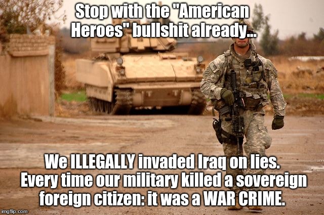 America's military are WAR CRIMINALS.  | Stop with the "American Heroes" bullshit already... We ILLEGALLY invaded Iraq on lies. Every time our military killed a sovereign foreign citizen: it was a WAR CRIME. | image tagged in army,marines,iraq,afghanistan,war crimes,illegal | made w/ Imgflip meme maker
