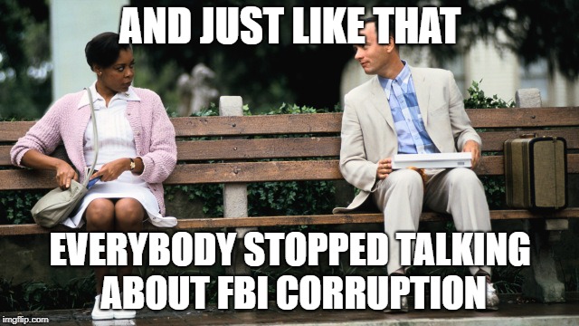 Forest Gump | AND JUST LIKE THAT; EVERYBODY STOPPED TALKING ABOUT FBI CORRUPTION | image tagged in forest gump | made w/ Imgflip meme maker