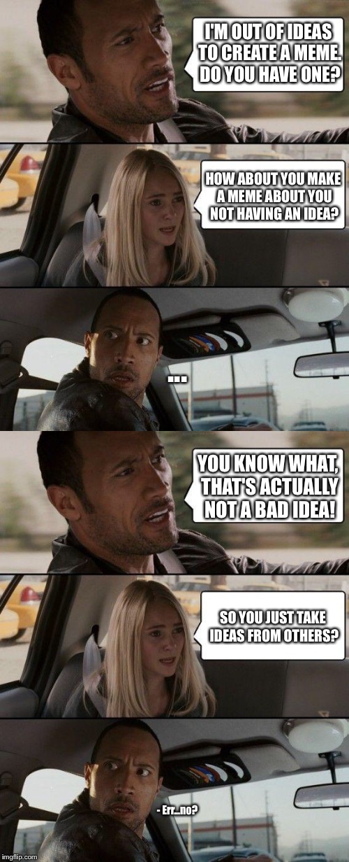 Eh, I'm out of ideas... | I'M OUT OF IDEAS TO CREATE A MEME. DO YOU HAVE ONE? HOW ABOUT YOU MAKE A MEME ABOUT YOU NOT HAVING AN IDEA? ... YOU KNOW WHAT, THAT'S ACTUALLY NOT A BAD IDEA! SO YOU JUST TAKE IDEAS FROM OTHERS? - Err...no? | image tagged in memes,the rock driving,out of ideas,create,stealing | made w/ Imgflip meme maker
