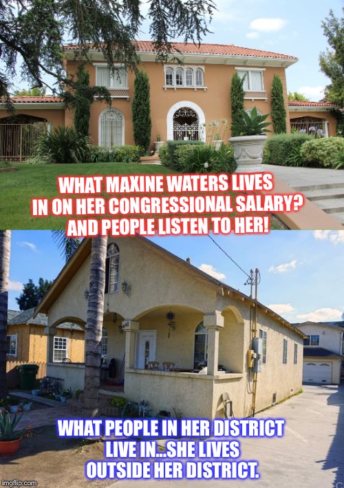WHAT MAXINE WATERS LIVES IN ON HER CONGRESSIONAL SALARY?  AND PEOPLE LISTEN TO HER! WHAT PEOPLE IN HER DISTRICT LIVE IN...SHE LIVES OUTSIDE HER DISTRICT. | image tagged in maxine waters | made w/ Imgflip meme maker