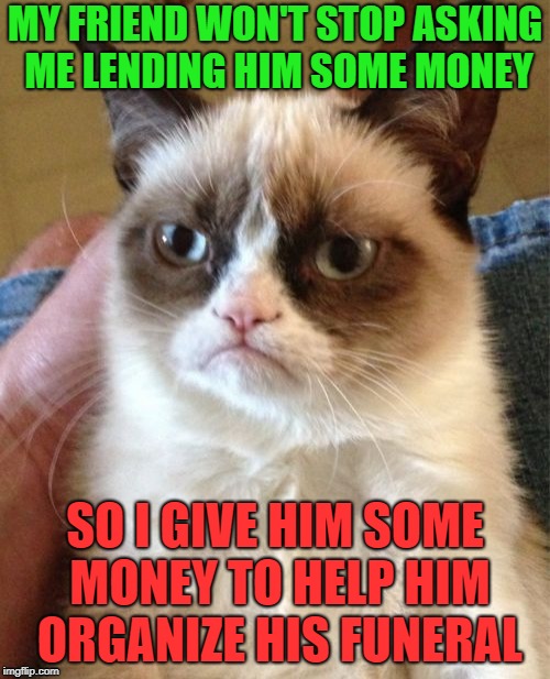 Grumpy Cat Meme | MY FRIEND WON'T STOP ASKING ME LENDING HIM SOME MONEY; SO I GIVE HIM SOME MONEY TO HELP HIM ORGANIZE HIS FUNERAL | image tagged in memes,grumpy cat,money | made w/ Imgflip meme maker