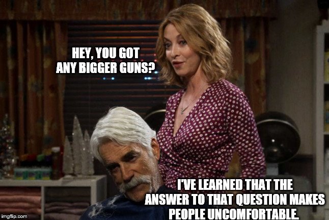 Bigger Guns | HEY, YOU GOT ANY BIGGER GUNS? I'VE LEARNED THAT THE ANSWER TO THAT QUESTION
MAKES PEOPLE UNCOMFORTABLE. | image tagged in the ranch,netflix,sam elliot | made w/ Imgflip meme maker