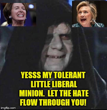 Star Wars - Liberals Let The Hate Flow - Nancy Pelosi & Hillary Clinton | YESSS MY TOLERANT LITTLE LIBERAL MINION.  LET THE HATE FLOW THROUGH YOU! | image tagged in memes,sidious error,political meme,star wars,nancy pelosi,hillary clinton | made w/ Imgflip meme maker