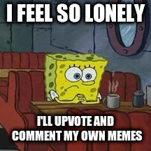 lonely spongeboob | I FEEL SO LONELY; I'LL UPVOTE AND COMMENT MY OWN MEMES | image tagged in lonely spongeboob | made w/ Imgflip meme maker