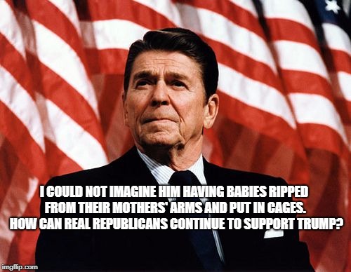 Reasonable Reagan | I COULD NOT IMAGINE HIM HAVING BABIES RIPPED FROM THEIR MOTHERS' ARMS AND PUT IN CAGES.  HOW CAN REAL REPUBLICANS CONTINUE TO SUPPORT TRUMP? | image tagged in reasonable reagan | made w/ Imgflip meme maker