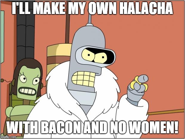 Bender Meme | I'LL MAKE MY OWN HALACHA; WITH BACON AND NO WOMEN! | image tagged in memes,bender | made w/ Imgflip meme maker