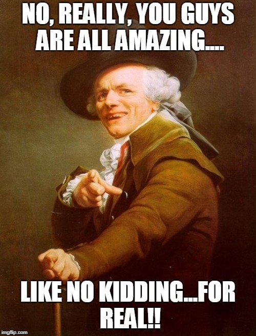 Joseph Ducreux Meme | NO, REALLY, YOU GUYS ARE ALL AMAZING.... LIKE NO KIDDING...FOR REAL!! | image tagged in memes,joseph ducreux | made w/ Imgflip meme maker