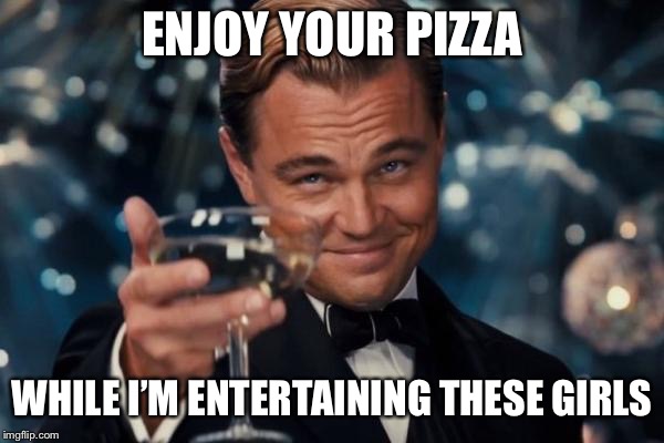 Leonardo Dicaprio Cheers Meme | ENJOY YOUR PIZZA WHILE I’M ENTERTAINING THESE GIRLS | image tagged in memes,leonardo dicaprio cheers | made w/ Imgflip meme maker