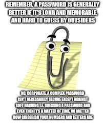 Clippy | REMEMBER, A PASSWORD IS GENERALLY BETTER IF IT'S LONG AND MEMORABLE, AND HARD TO GUESS BY OUTSIDERS; NO, CORPORATE, A COMPLEX PASSWORD ISN'T NECESSARILY SECURE EXCEPT AGAINST SOFT HACKING I.E. GUESSING A PASSWORD AND EVEN THEN IT'S A MATTER OF TIME, NO MATTER HOW GIBBERISH YOUR NUMBERS AND LETTERS ARE | image tagged in clippy | made w/ Imgflip meme maker