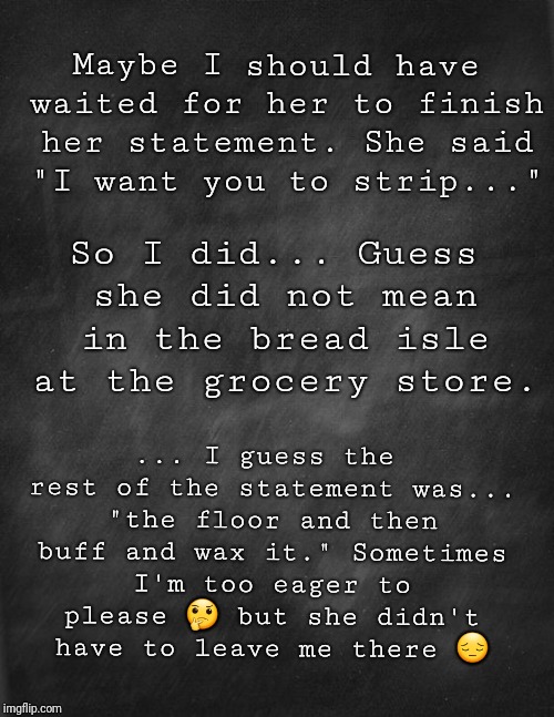 black blank | Maybe I should have waited for her to finish her statement. She said "I want you to strip..."; So I did... Guess she did not mean in the bread isle at the grocery store. ... I guess the rest of the statement was... "the floor and then buff and wax it." Sometimes I'm too eager to please 🤔 but she didn't have to leave me there 😔 | image tagged in black blank | made w/ Imgflip meme maker