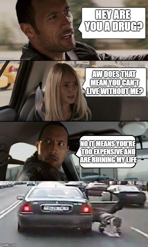 Give him credit for solving his problems. | HEY ARE YOU A DRUG? AW DOES THAT MEAN YOU CAN'T LIVE WITHOUT ME? NO IT MEANS YOU'RE TOO EXPENSIVE AND ARE RUINING MY LIFE | image tagged in memes,the rock throws her out 2,the rock driving | made w/ Imgflip meme maker