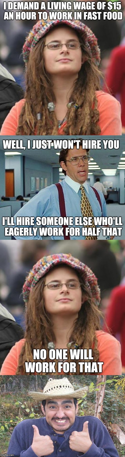 High wages and unfettered (particularly illegal) imigration are just incompatible | I DEMAND A LIVING WAGE OF $15 AN HOUR TO WORK IN FAST FOOD; WELL, I JUST WON'T HIRE YOU; I'LL HIRE SOMEONE ELSE WHO'LL EAGERLY WORK FOR HALF THAT; NO ONE WILL WORK FOR THAT | image tagged in memes,college liberal,that would be great,happy mexican,mexican | made w/ Imgflip meme maker