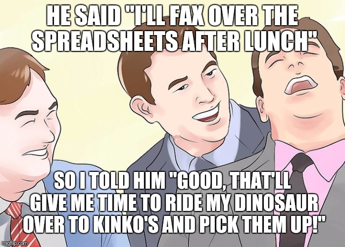 Just the Fax, man | HE SAID "I'LL FAX OVER THE SPREADSHEETS AFTER LUNCH"; SO I TOLD HIM "GOOD, THAT'LL GIVE ME TIME TO RIDE MY DINOSAUR OVER TO KINKO'S AND PICK THEM UP!" | image tagged in memes,funny,office,fax,dinosaur,laughing | made w/ Imgflip meme maker