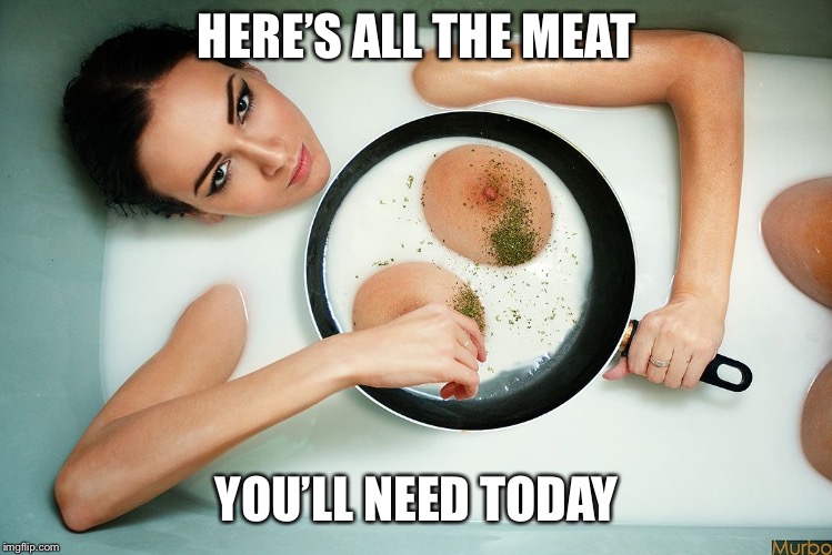 HERE’S ALL THE MEAT YOU’LL NEED TODAY | made w/ Imgflip meme maker