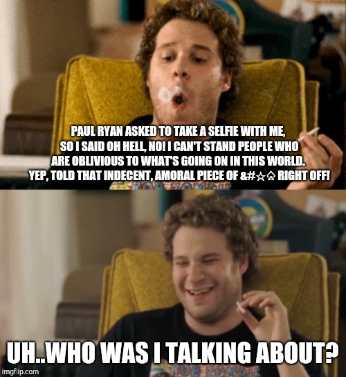 Seth Rogen high again | PAUL RYAN ASKED TO TAKE A SELFIE WITH ME, SO I SAID OH HELL, NO! I CAN'T STAND PEOPLE WHO ARE OBLIVIOUS TO WHAT'S GOING ON IN THIS WORLD.  YEP, TOLD THAT INDECENT, AMORAL PIECE OF &#☆♤ RIGHT OFF! UH..WHO WAS I TALKING ABOUT? | image tagged in seth rogen high again | made w/ Imgflip meme maker