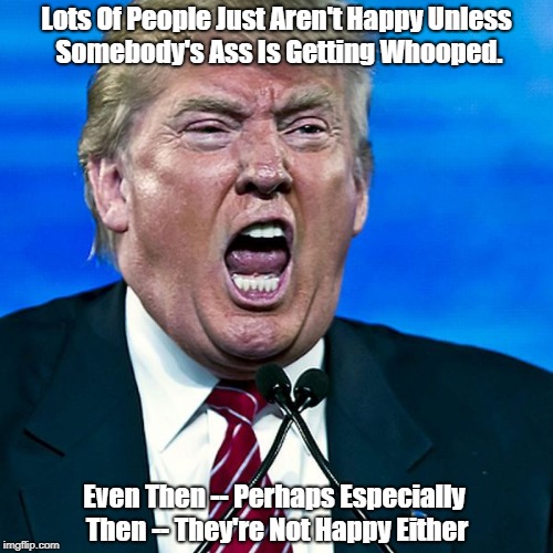 Lots Of People Just Aren't Happy Unless Somebody's Ass Is Getting Whooped. Even Then -- Perhaps Especially Then -- They're Not Happy Either | made w/ Imgflip meme maker