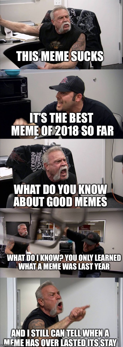 American Chopper Argument Meme | THIS MEME SUCKS; IT’S THE BEST MEME OF 2018 SO FAR; WHAT DO YOU KNOW ABOUT GOOD MEMES; WHAT DO I KNOW? YOU ONLY LEARNED WHAT A MEME WAS LAST YEAR; AND I STILL CAN TELL WHEN A MEME HAS OVER LASTED ITS STAY | image tagged in memes,american chopper argument | made w/ Imgflip meme maker